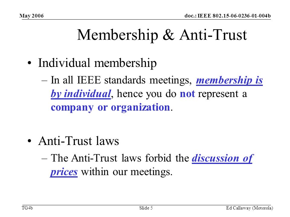 doc.: IEEE b TG4b May 2006 Ed Callaway (Motorola)Slide 5 Membership & Anti-Trust Individual membership –In all IEEE standards meetings, membership is by individual, hence you do not represent a company or organization.