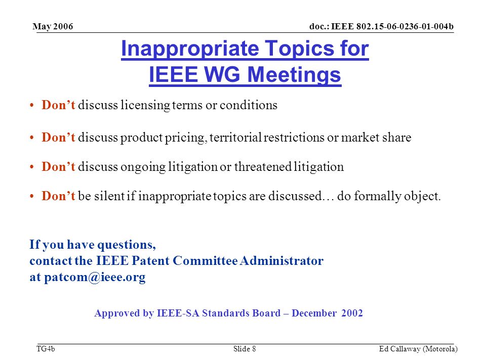 doc.: IEEE b TG4b May 2006 Ed Callaway (Motorola)Slide 8 Inappropriate Topics for IEEE WG Meetings Don’t discuss licensing terms or conditions Don’t discuss product pricing, territorial restrictions or market share Don’t discuss ongoing litigation or threatened litigation Don’t be silent if inappropriate topics are discussed… do formally object.