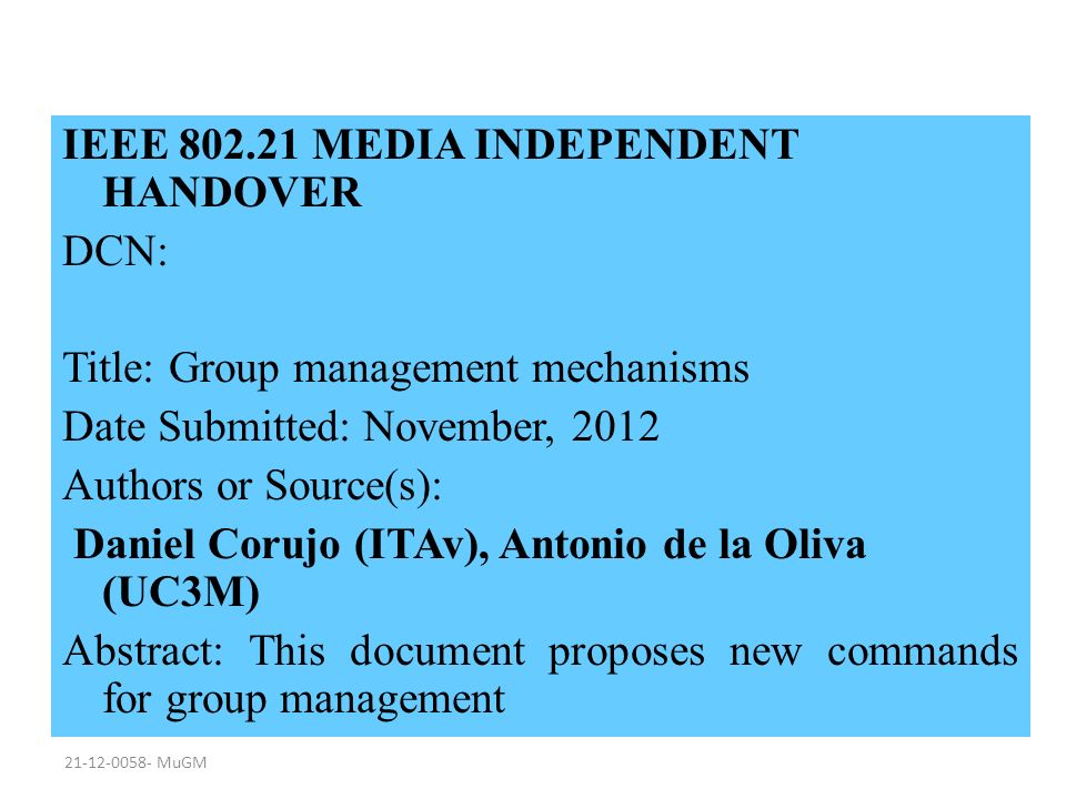 MuGM IEEE MEDIA INDEPENDENT HANDOVER DCN: Title: Group management mechanisms Date Submitted: November, 2012 Authors or Source(s): Daniel Corujo (ITAv), Antonio de la Oliva (UC3M) Abstract: This document proposes new commands for group management