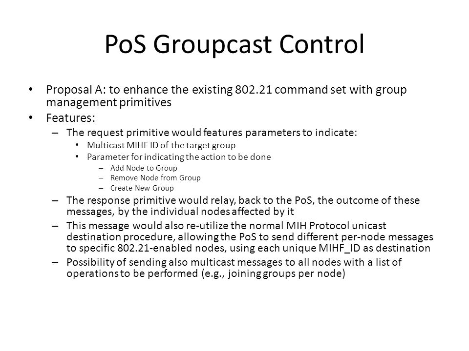 PoS Groupcast Control Proposal A: to enhance the existing command set with group management primitives Features: – The request primitive would features parameters to indicate: Multicast MIHF ID of the target group Parameter for indicating the action to be done – Add Node to Group – Remove Node from Group – Create New Group – The response primitive would relay, back to the PoS, the outcome of these messages, by the individual nodes affected by it – This message would also re-utilize the normal MIH Protocol unicast destination procedure, allowing the PoS to send different per-node messages to specific enabled nodes, using each unique MIHF_ID as destination – Possibility of sending also multicast messages to all nodes with a list of operations to be performed (e.g., joining groups per node)