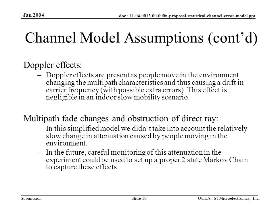 doc.: n-proposal-statistical-channel-error-model.ppt Submission Jan 2004 UCLA - STMicroelectronics, Inc.Slide 10 Channel Model Assumptions (cont’d) Doppler effects: –Doppler effects are present as people move in the environment changing the multipath characteristics and thus causing a drift in carrier frequency (with possible extra errors).
