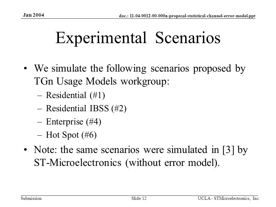 doc.: n-proposal-statistical-channel-error-model.ppt Submission Jan 2004 UCLA - STMicroelectronics, Inc.Slide 12 Experimental Scenarios We simulate the following scenarios proposed by TGn Usage Models workgroup: –Residential (#1) –Residential IBSS (#2) –Enterprise (#4) –Hot Spot (#6) Note: the same scenarios were simulated in [3] by ST-Microelectronics (without error model).