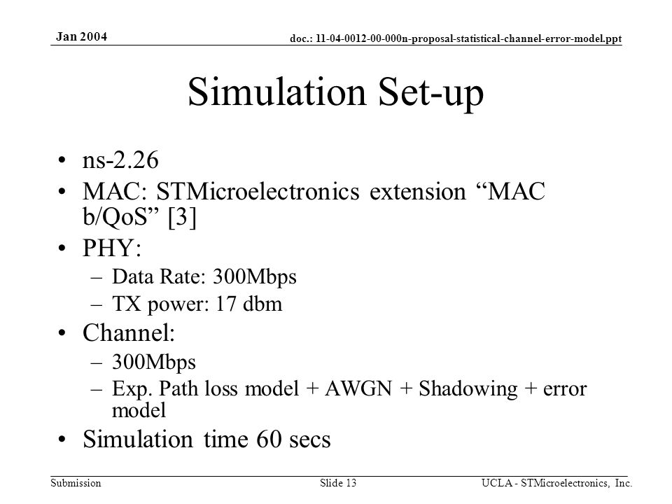 doc.: n-proposal-statistical-channel-error-model.ppt Submission Jan 2004 UCLA - STMicroelectronics, Inc.Slide 13 Simulation Set-up ns-2.26 MAC: STMicroelectronics extension MAC b/QoS [3] PHY: –Data Rate: 300Mbps –TX power: 17 dbm Channel: –300Mbps –Exp.