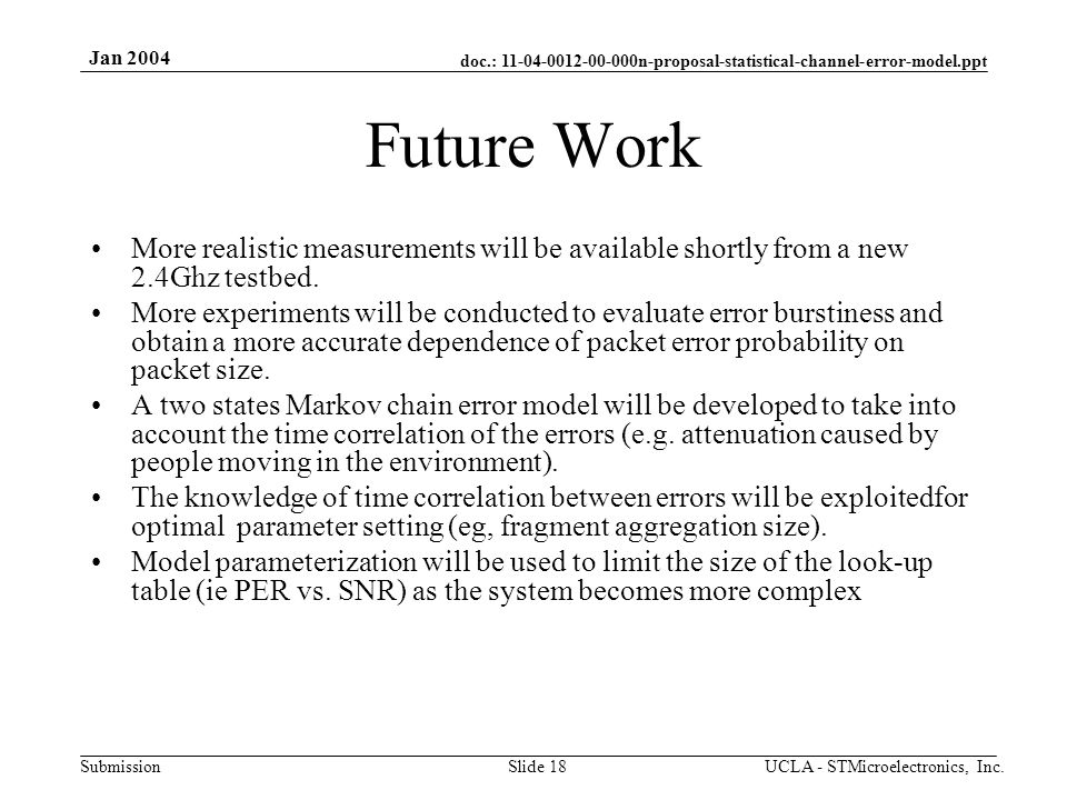 doc.: n-proposal-statistical-channel-error-model.ppt Submission Jan 2004 UCLA - STMicroelectronics, Inc.Slide 18 Future Work More realistic measurements will be available shortly from a new 2.4Ghz testbed.
