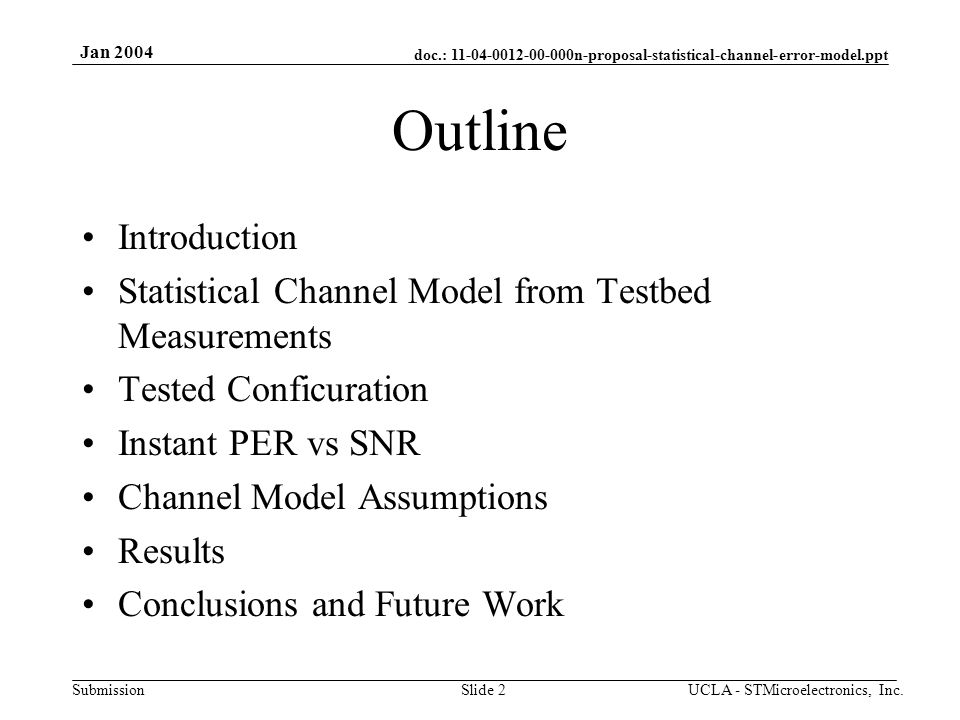 doc.: n-proposal-statistical-channel-error-model.ppt Submission Jan 2004 UCLA - STMicroelectronics, Inc.Slide 2 Outline Introduction Statistical Channel Model from Testbed Measurements Tested Conficuration Instant PER vs SNR Channel Model Assumptions Results Conclusions and Future Work