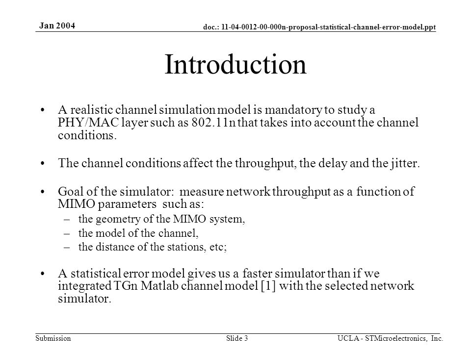 doc.: n-proposal-statistical-channel-error-model.ppt Submission Jan 2004 UCLA - STMicroelectronics, Inc.Slide 3 Introduction A realistic channel simulation model is mandatory to study a PHY/MAC layer such as n that takes into account the channel conditions.