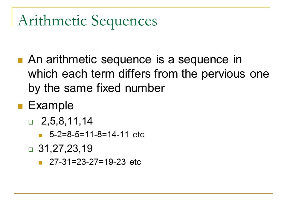 Arithmetic Sequences An arithmetic sequence is a sequence in which each term differs from the pervious one by the same fixed number Example  2,5,8,11,14 5-2=8-5=11-8=14-11 etc  31,27,23, =23-27=19-23 etc