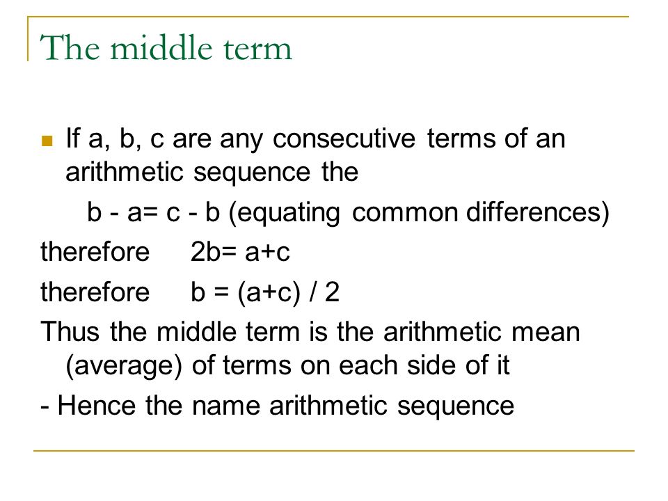 The middle term If a, b, c are any consecutive terms of an arithmetic sequence the b - a= c - b (equating common differences) therefore 2b= a+c therefore b = (a+c) / 2 Thus the middle term is the arithmetic mean (average) of terms on each side of it - Hence the name arithmetic sequence