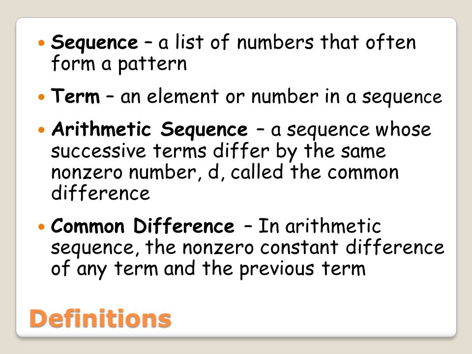 Definitions Sequence – a list of numbers that often form a pattern Term – an element or number in a seque nce Arithmetic Sequence – a sequence whose successive terms differ by the same nonzero number, d, called the common difference Common Difference – In arithmetic sequence, the nonzero constant difference of any term and the previous term