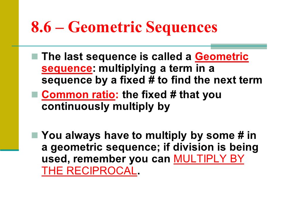 8.6 – Geometric Sequences The last sequence is called a Geometric sequence: multiplying a term in a sequence by a fixed # to find the next term Common ratio: the fixed # that you continuously multiply by You always have to multiply by some # in a geometric sequence; if division is being used, remember you can MULTIPLY BY THE RECIPROCAL.