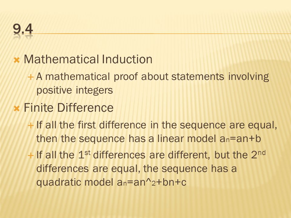  Mathematical Induction  A mathematical proof about statements involving positive integers  Finite Difference  If all the first difference in the sequence are equal, then the sequence has a linear model a n =an+b  If all the 1 st differences are different, but the 2 nd differences are equal, the sequence has a quadratic model a n =an^ 2 +bn+c