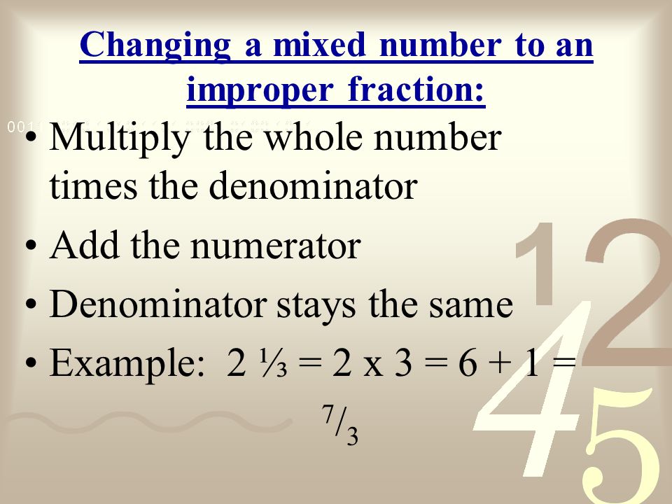 Changing a mixed number to an improper fraction: Multiply the whole number times the denominator Add the numerator Denominator stays the same Example: 2 ⅓ = 2 x 3 = = 7 / 3