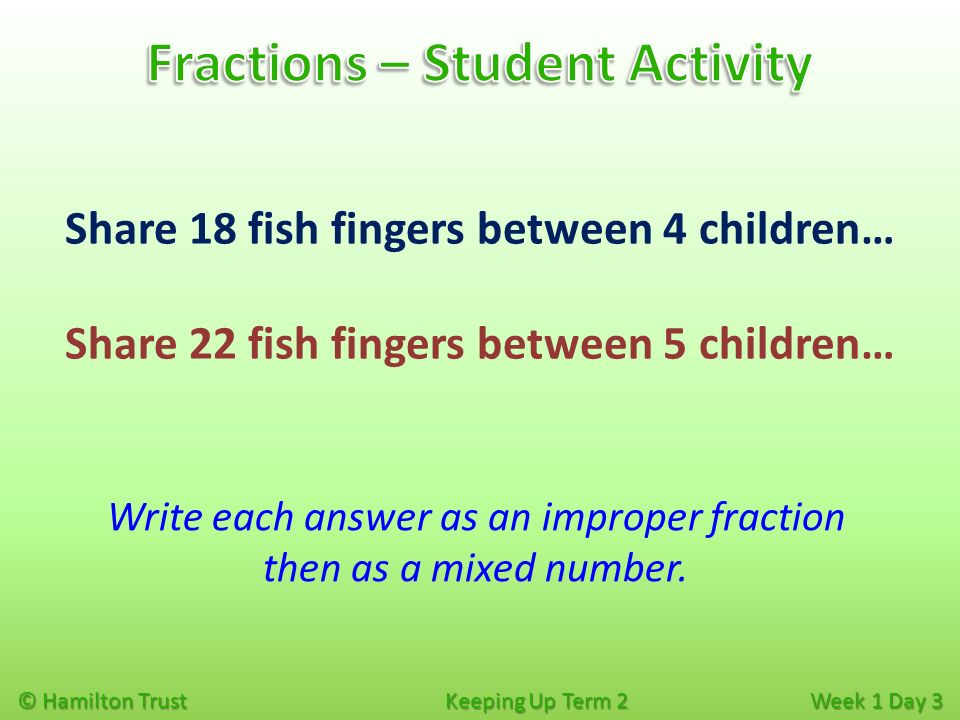 © Hamilton Trust Keeping Up Term 2 Week 1 Day 3 Share 18 fish fingers between 4 children… Share 22 fish fingers between 5 children… Write each answer as an improper fraction then as a mixed number.