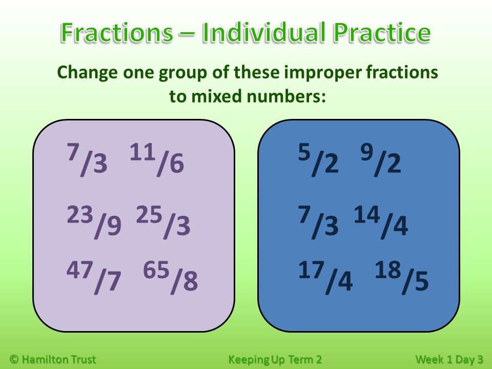 © Hamilton Trust Keeping Up Term 2 Week 1 Day 3 Change one group of these improper fractions to mixed numbers: 5 /2 9 /2 7 /3 14 /4 17 /4 18 /5 7 /3 11 /6 23 /9 25 /3 47 /7 65 /8