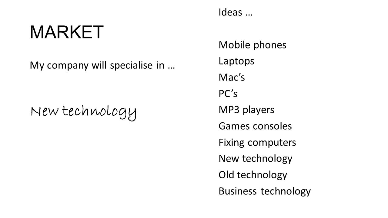 MARKET My company will specialise in … New technology Ideas … Mobile phones Laptops Mac’s PC’s MP3 players Games consoles Fixing computers New technology Old technology Business technology