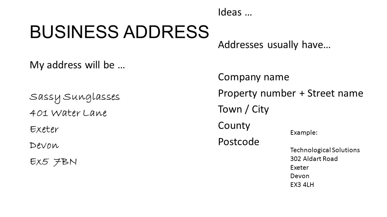BUSINESS ADDRESS My address will be … Sassy Sunglasses 401 Water Lane Exeter Devon Ex5 7BN Ideas … Addresses usually have… Company name Property number + Street name Town / City County Postcode Example: Technological Solutions 302 Aldart Road Exeter Devon EX3 4LH