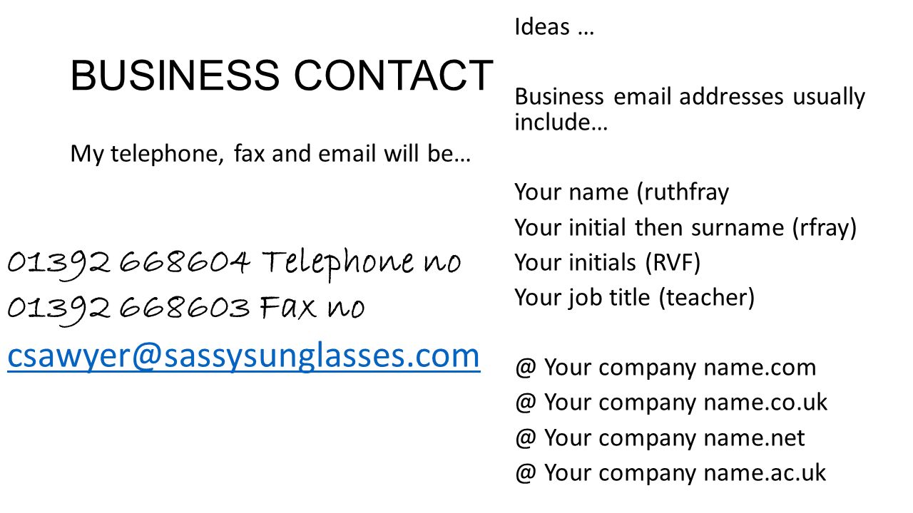 BUSINESS CONTACT My telephone, fax and  will be… Telephone no Fax no Ideas … Business  addresses usually include… Your name (ruthfray Your initial then surname (rfray) Your initials (RVF) Your job title Your company Your company Your company Your company name.ac.uk