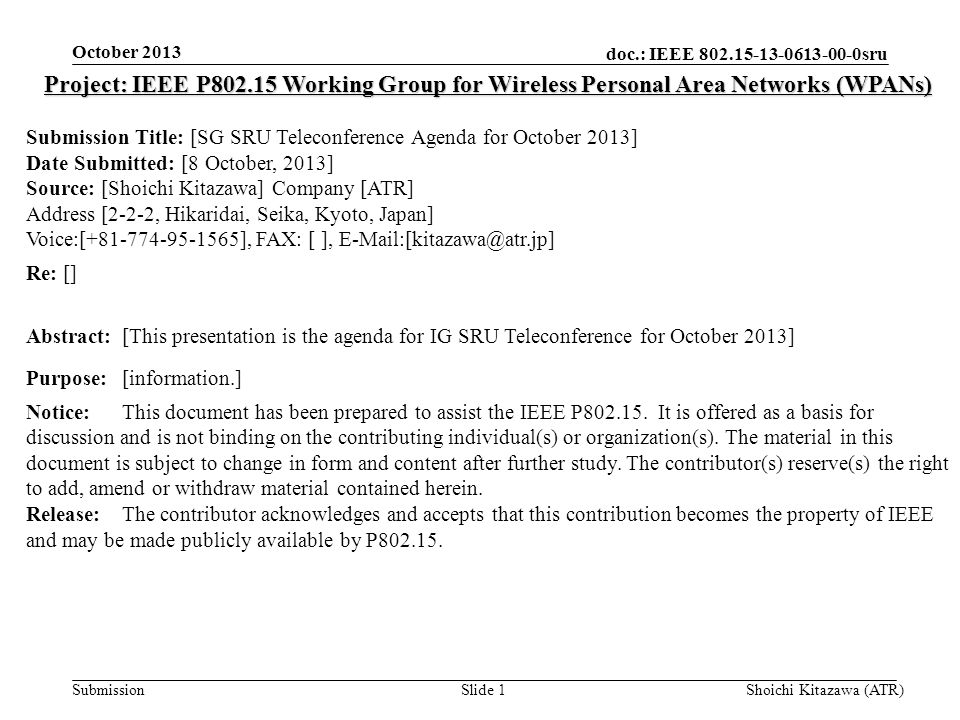 doc.: IEEE sru Submission October 2013 Shoichi Kitazawa (ATR)Slide 1 Project: IEEE P Working Group for Wireless Personal Area Networks (WPANs) Submission Title: [SG SRU Teleconference Agenda for October 2013] Date Submitted: [8 October, 2013] Source: [Shoichi Kitazawa] Company [ATR] Address [2-2-2, Hikaridai, Seika, Kyoto, Japan] Voice:[ ], FAX: [ ], Re: [] Abstract:[This presentation is the agenda for IG SRU Teleconference for October 2013] Purpose:[information.] Notice:This document has been prepared to assist the IEEE P