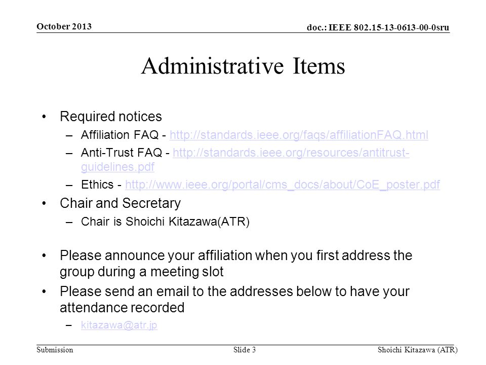 doc.: IEEE sru Submission Administrative Items Required notices –Affiliation FAQ -   –Anti-Trust FAQ -   guidelines.pdfhttp://standards.ieee.org/resources/antitrust- guidelines.pdf –Ethics -   Chair and Secretary –Chair is Shoichi Kitazawa(ATR) Please announce your affiliation when you first address the group during a meeting slot Please send an  to the addresses below to have your attendance recorded October 2013 Shoichi Kitazawa (ATR)Slide 3