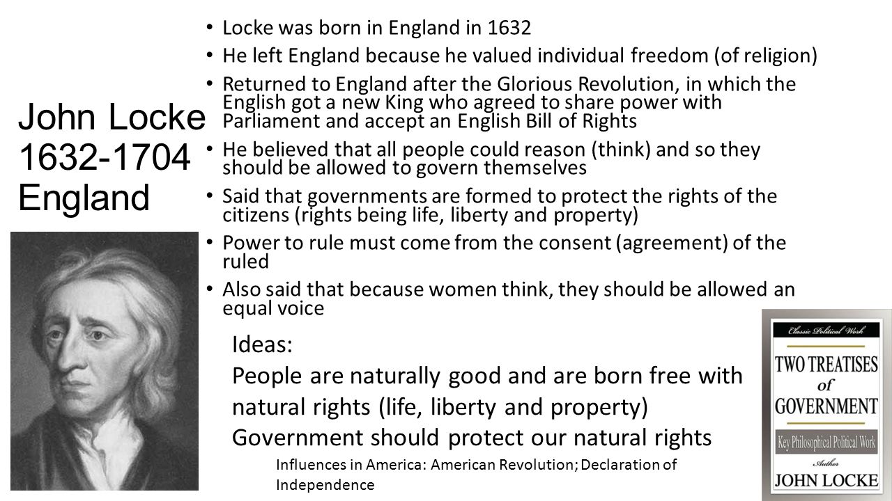John Locke England Locke was born in England in 1632 He left England because he valued individual freedom (of religion) Returned to England after the Glorious Revolution, in which the English got a new King who agreed to share power with Parliament and accept an English Bill of Rights He believed that all people could reason (think) and so they should be allowed to govern themselves Said that governments are formed to protect the rights of the citizens (rights being life, liberty and property) Power to rule must come from the consent (agreement) of the ruled Also said that because women think, they should be allowed an equal voice Influences in America: American Revolution; Declaration of Independence Ideas: People are naturally good and are born free with natural rights (life, liberty and property) Government should protect our natural rights
