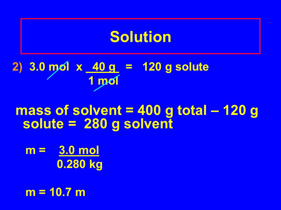 Solution 2) 3.0 mol x 40 g = 120 g solute 1 mol mass of solvent = 400 g total – 120 g solute = 280 g solvent m = 3.0 mol kg m = 10.7 m