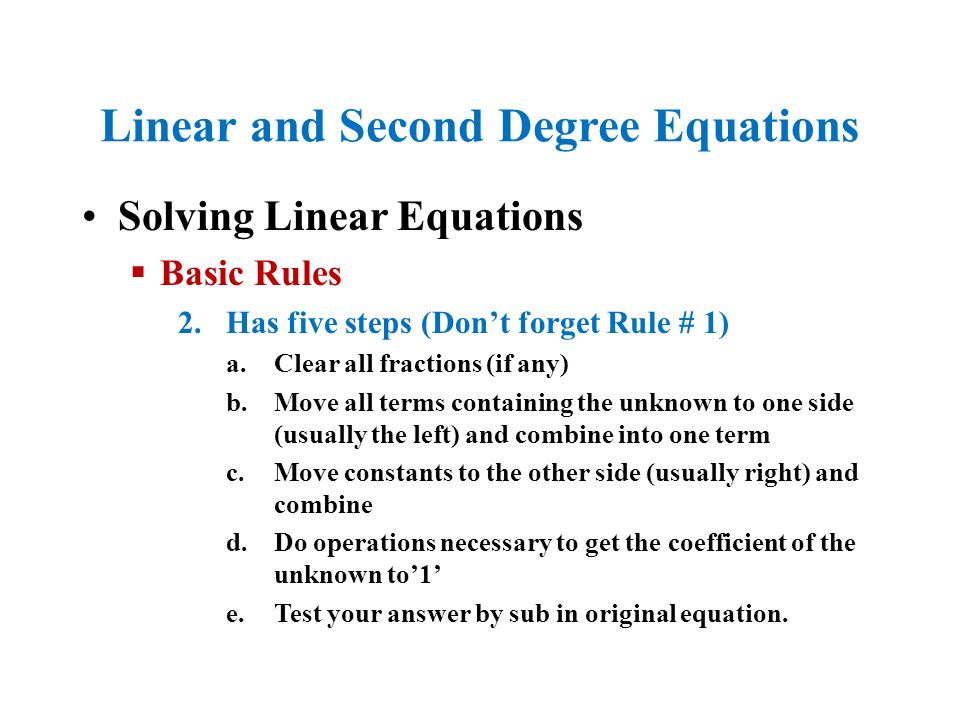 Linear and Second Degree Equations Solving Linear Equations  Basic Rules 2.Has five steps (Don’t forget Rule # 1) a.Clear all fractions (if any) b.Move all terms containing the unknown to one side (usually the left) and combine into one term c.Move constants to the other side (usually right) and combine d.Do operations necessary to get the coefficient of the unknown to’1’ e.Test your answer by sub in original equation.