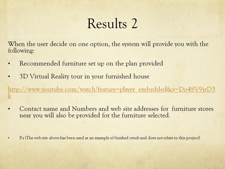 Results 2 When the user decide on one option, the system will provide you with the following: Recommended furniture set up on the plan provided 3D Virtual Reality tour in your furnished house   feature=player_embedded&v=Do4SV9jrD3 k Contact name and Numbers and web site addresses for furniture stores near you will also be provided for the furniture selected.