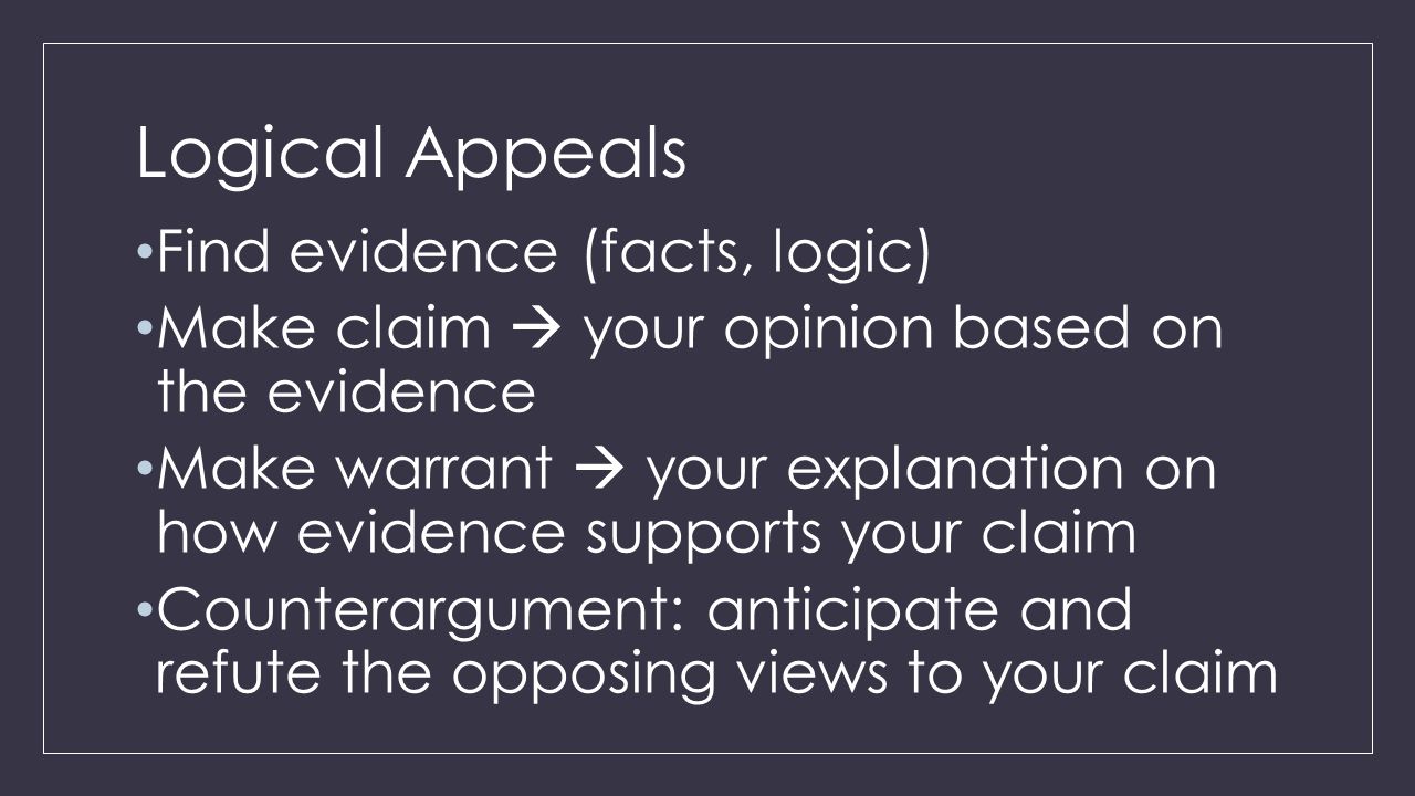 Logical Appeals Find evidence (facts, logic) Make claim  your opinion based on the evidence Make warrant  your explanation on how evidence supports your claim Counterargument: anticipate and refute the opposing views to your claim