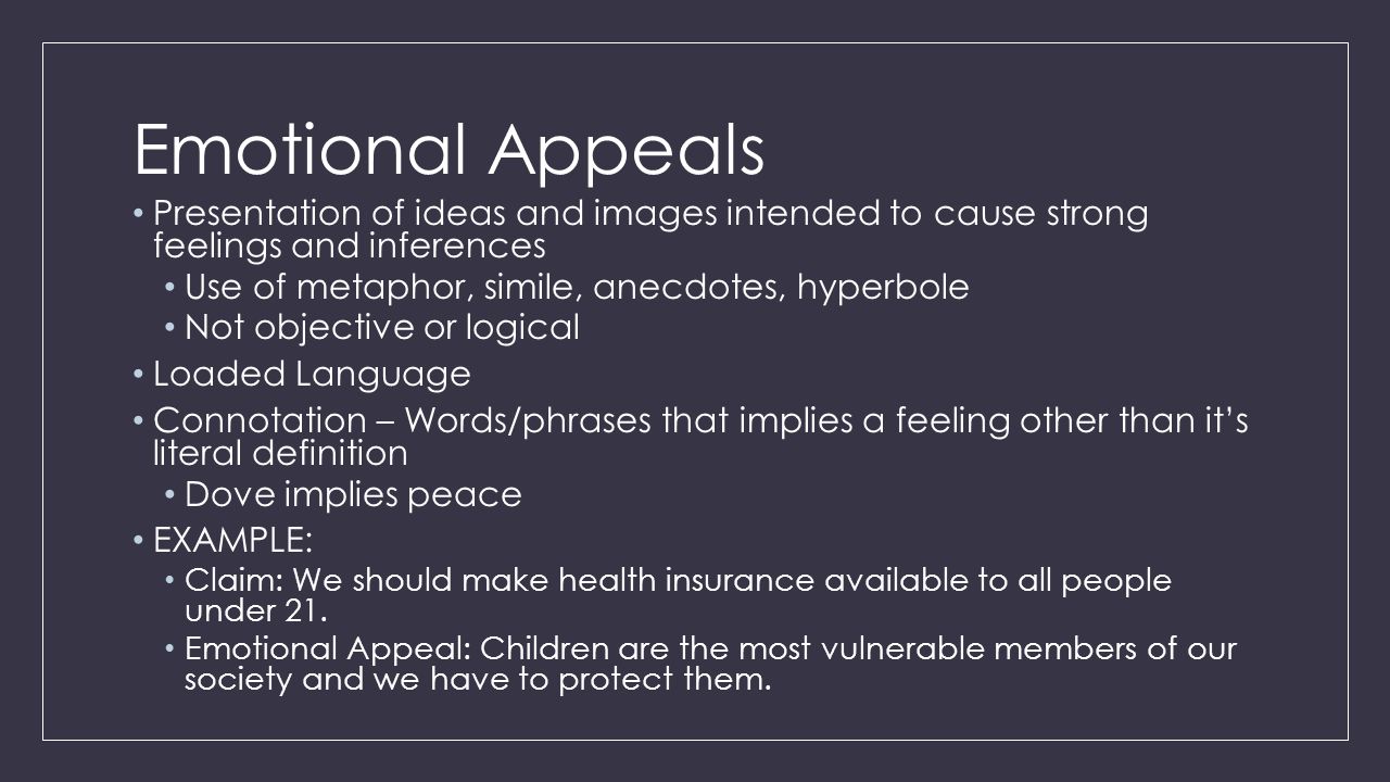 Emotional Appeals Presentation of ideas and images intended to cause strong feelings and inferences Use of metaphor, simile, anecdotes, hyperbole Not objective or logical Loaded Language Connotation – Words/phrases that implies a feeling other than it’s literal definition Dove implies peace EXAMPLE: Claim: We should make health insurance available to all people under 21.