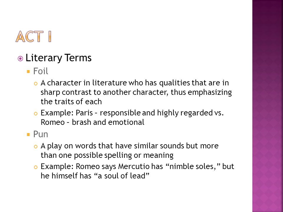  Literary Terms  Foil A character in literature who has qualities that are in sharp contrast to another character, thus emphasizing the traits of each Example: Paris – responsible and highly regarded vs.