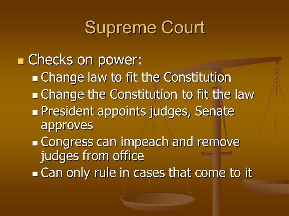 Supreme Court Checks on power: Checks on power: Change law to fit the Constitution Change law to fit the Constitution Change the Constitution to fit the law Change the Constitution to fit the law President appoints judges, Senate approves President appoints judges, Senate approves Congress can impeach and remove judges from office Congress can impeach and remove judges from office Can only rule in cases that come to it Can only rule in cases that come to it
