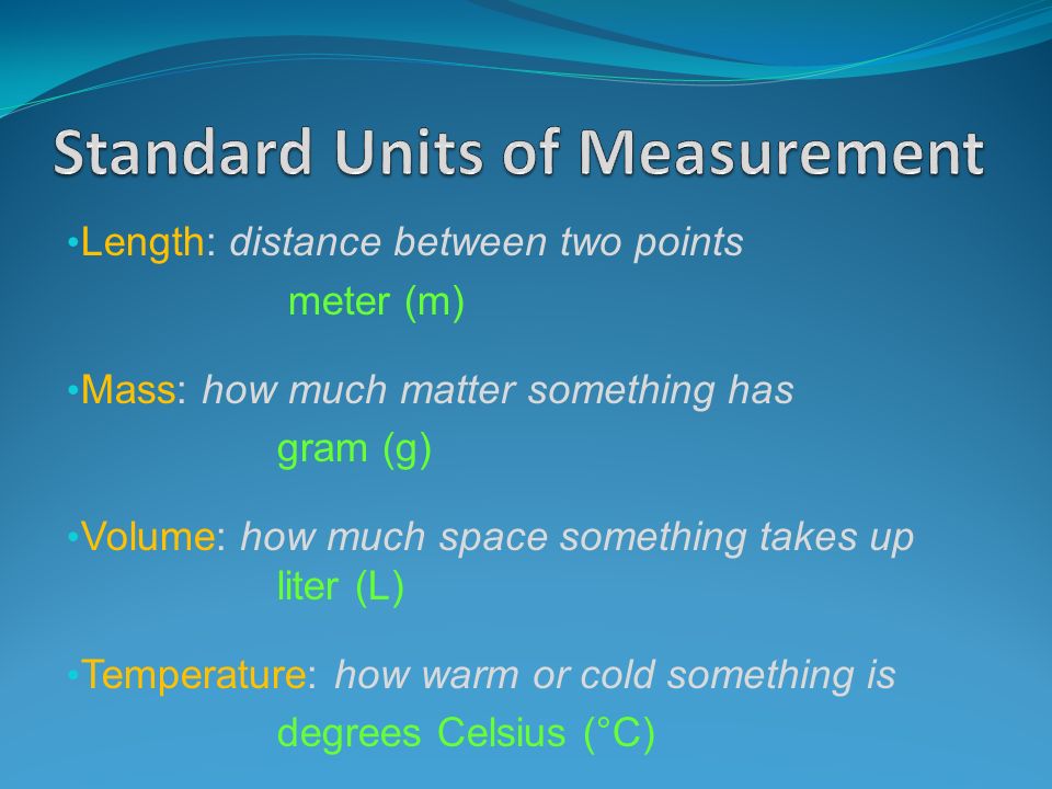 Length: distance between two points meter (m) Mass: how much matter something has gram (g) Volume: how much space something takes up liter (L) Temperature: how warm or cold something is degrees Celsius (°C)