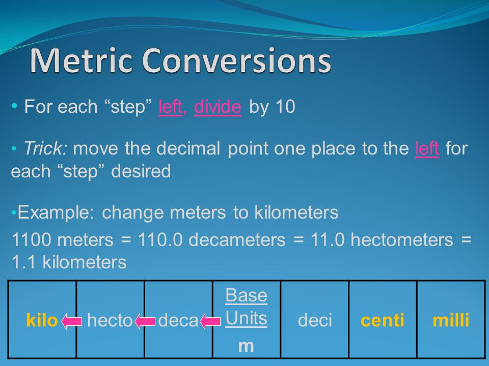 For each step left, divide by 10 Trick: move the decimal point one place to the left for each step desired Example: change meters to kilometers 1100 meters = decameters = 11.0 hectometers = 1.1 kilometers kilohectodeca Base Units m decicentimilli