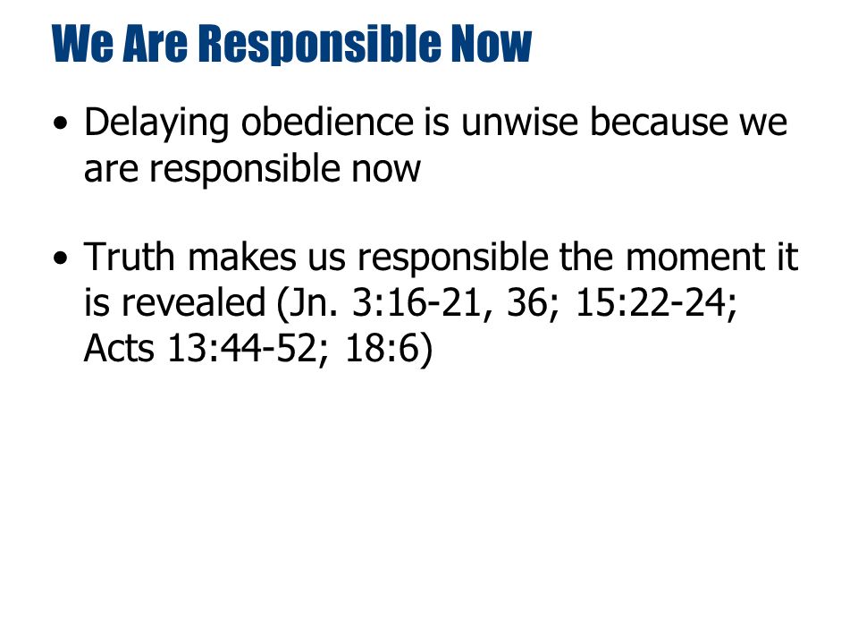 We Are Responsible Now Delaying obedience is unwise because we are responsible now Truth makes us responsible the moment it is revealed (Jn.