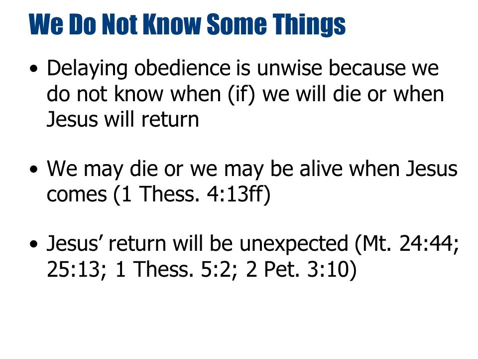 We Do Not Know Some Things Delaying obedience is unwise because we do not know when (if) we will die or when Jesus will return We may die or we may be alive when Jesus comes (1 Thess.