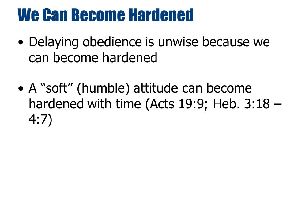 We Can Become Hardened Delaying obedience is unwise because we can become hardened A soft (humble) attitude can become hardened with time (Acts 19:9; Heb.
