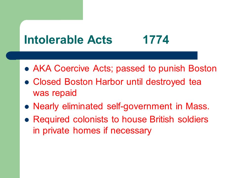 Intolerable Acts1774 AKA Coercive Acts; passed to punish Boston Closed Boston Harbor until destroyed tea was repaid Nearly eliminated self-government in Mass.