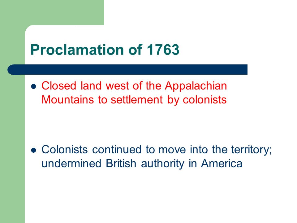 Proclamation of 1763 Closed land west of the Appalachian Mountains to settlement by colonists Colonists continued to move into the territory; undermined British authority in America