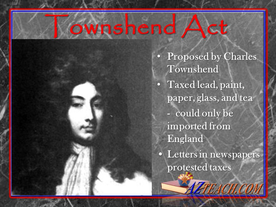 Townshend Act Proposed by Charles Townshend Proposed by Charles Townshend Taxed lead, paint, paper, glass, and tea Taxed lead, paint, paper, glass, and tea - could only be imported from England Letters in newspapers protested taxesLetters in newspapers protested taxes