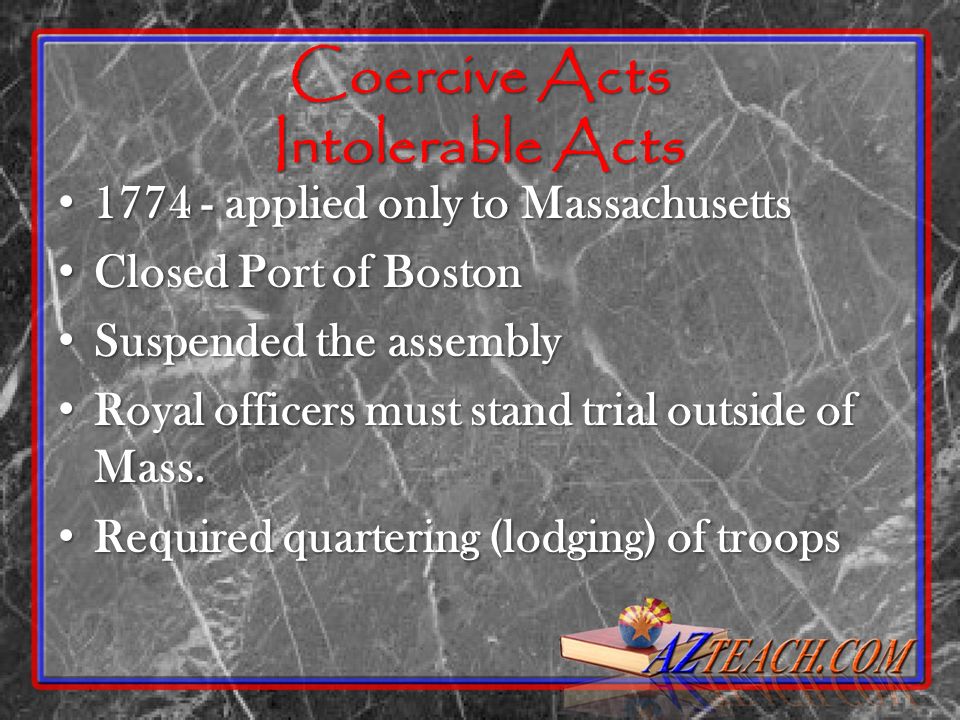 Coercive Acts Intolerable Acts applied only to Massachusetts applied only to Massachusetts Closed Port of Boston Closed Port of Boston Suspended the assembly Suspended the assembly Royal officers must stand trial outside of Mass.