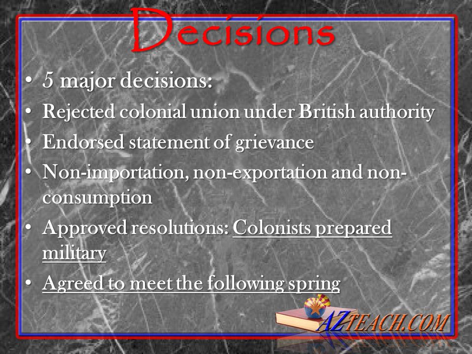 Decisions 5 major decisions: 5 major decisions: Rejected colonial union under British authority Rejected colonial union under British authority Endorsed statement of grievance Endorsed statement of grievance Non-importation, non-exportation and non- consumption Non-importation, non-exportation and non- consumption Approved resolutions: Colonists prepared military Approved resolutions: Colonists prepared military Agreed to meet the following spring Agreed to meet the following spring