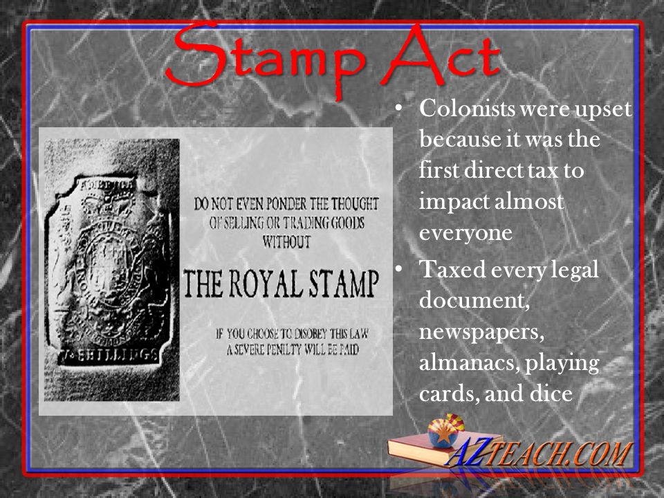 Stamp Act Colonists were upset because it was the first direct tax to impact almost everyone Taxed every legal document, newspapers, almanacs, playing cards, and dice