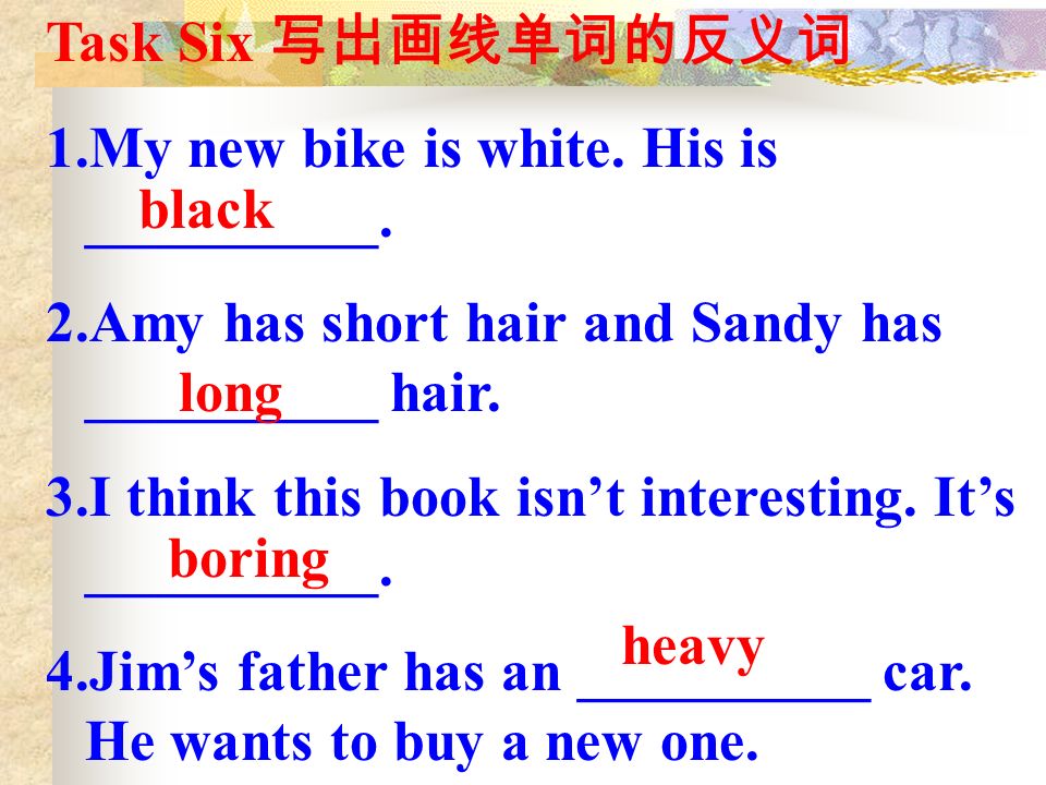 Task Six 写出画线单词的反义词 1.My new bike is white. His is __________.