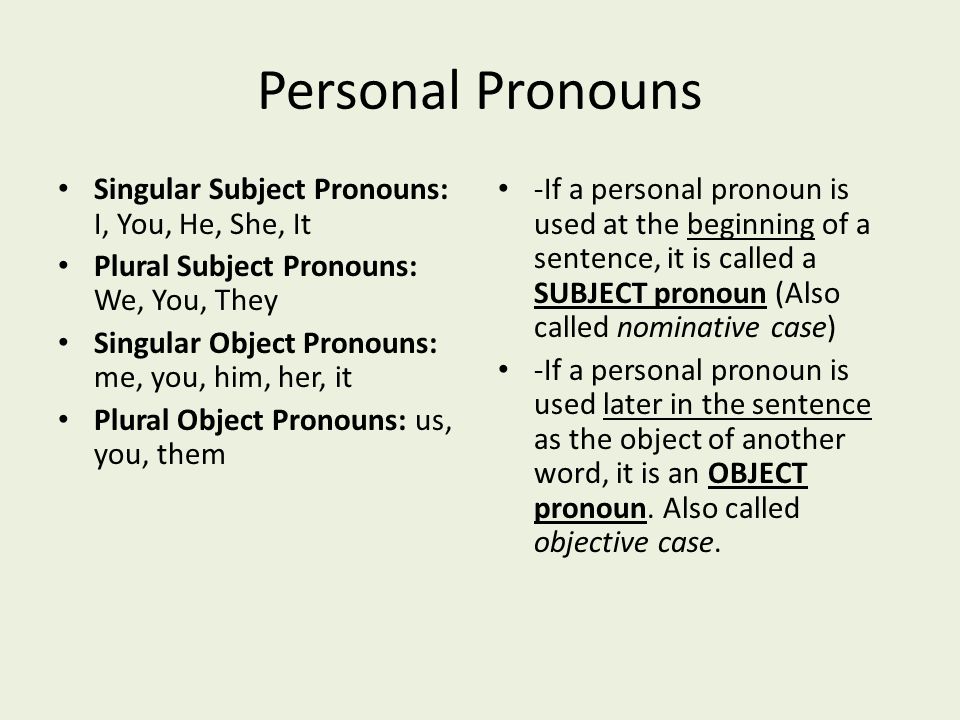 Personal Pronouns Singular Subject Pronouns: I, You, He, She, It Plural Subject Pronouns: We, You, They Singular Object Pronouns: me, you, him, her, it Plural Object Pronouns: us, you, them -If a personal pronoun is used at the beginning of a sentence, it is called a SUBJECT pronoun (Also called nominative case) -If a personal pronoun is used later in the sentence as the object of another word, it is an OBJECT pronoun.