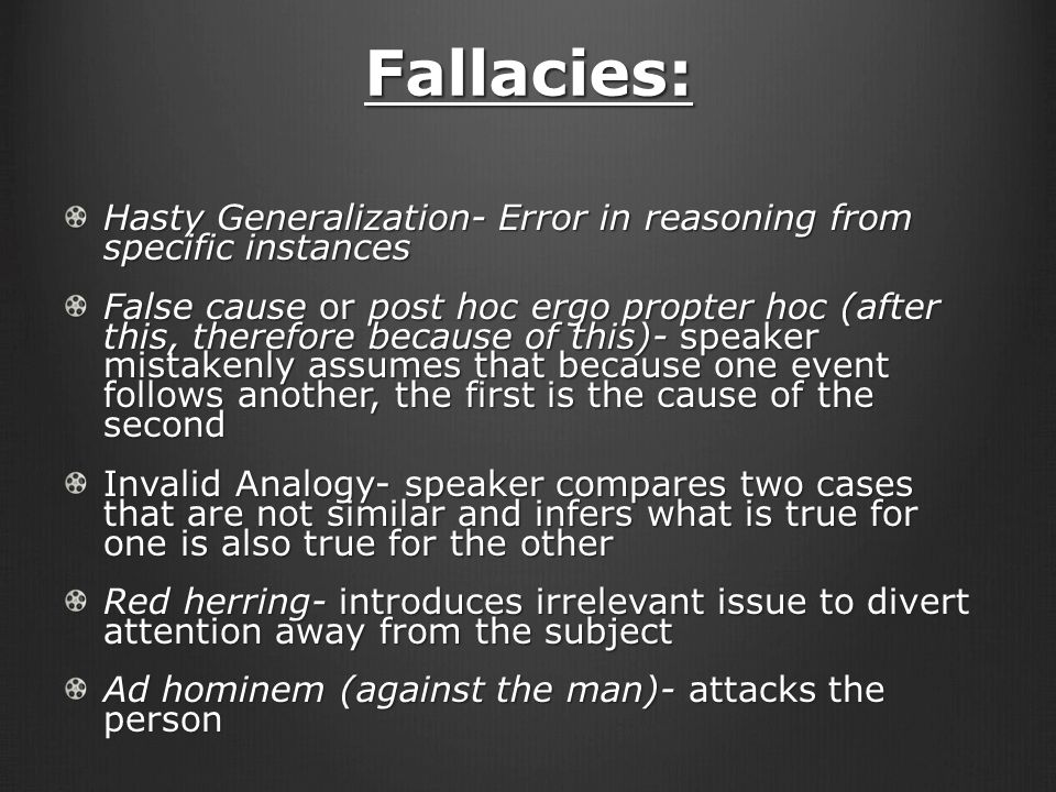 Fallacies: Hasty Generalization- Error in reasoning from specific instances False cause or post hoc ergo propter hoc (after this, therefore because of this)- speaker mistakenly assumes that because one event follows another, the first is the cause of the second Invalid Analogy- speaker compares two cases that are not similar and infers what is true for one is also true for the other Red herring- introduces irrelevant issue to divert attention away from the subject Ad hominem (against the man)- attacks the person