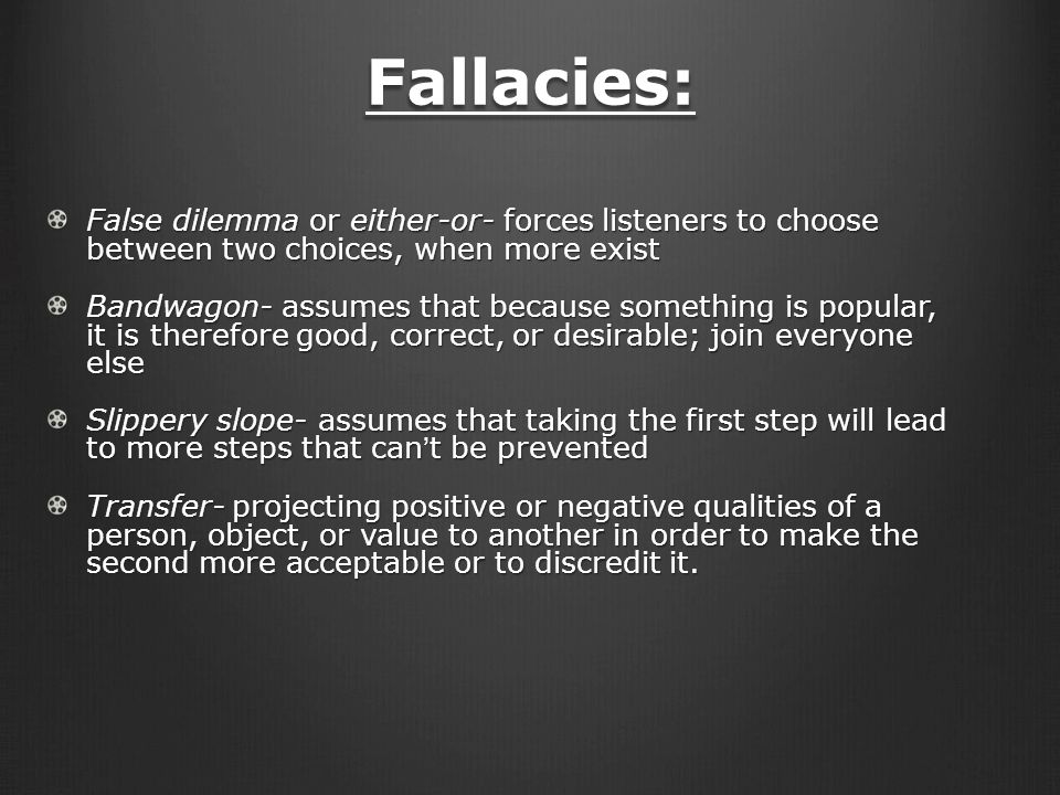 Fallacies: False dilemma or either-or- forces listeners to choose between two choices, when more exist Bandwagon- assumes that because something is popular, it is therefore good, correct, or desirable; join everyone else Slippery slope- assumes that taking the first step will lead to more steps that can’t be prevented Transfer- projecting positive or negative qualities of a person, object, or value to another in order to make the second more acceptable or to discredit it.