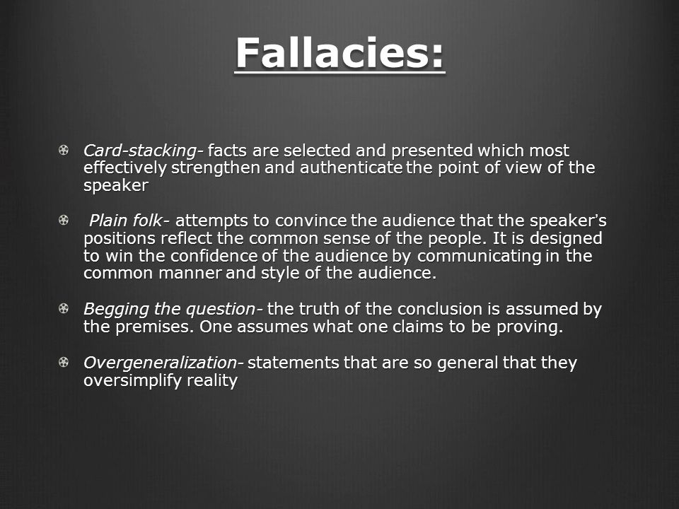 Fallacies: Card-stacking- facts are selected and presented which most effectively strengthen and authenticate the point of view of the speaker Plain folk- attempts to convince the audience that the speaker’s positions reflect the common sense of the people.