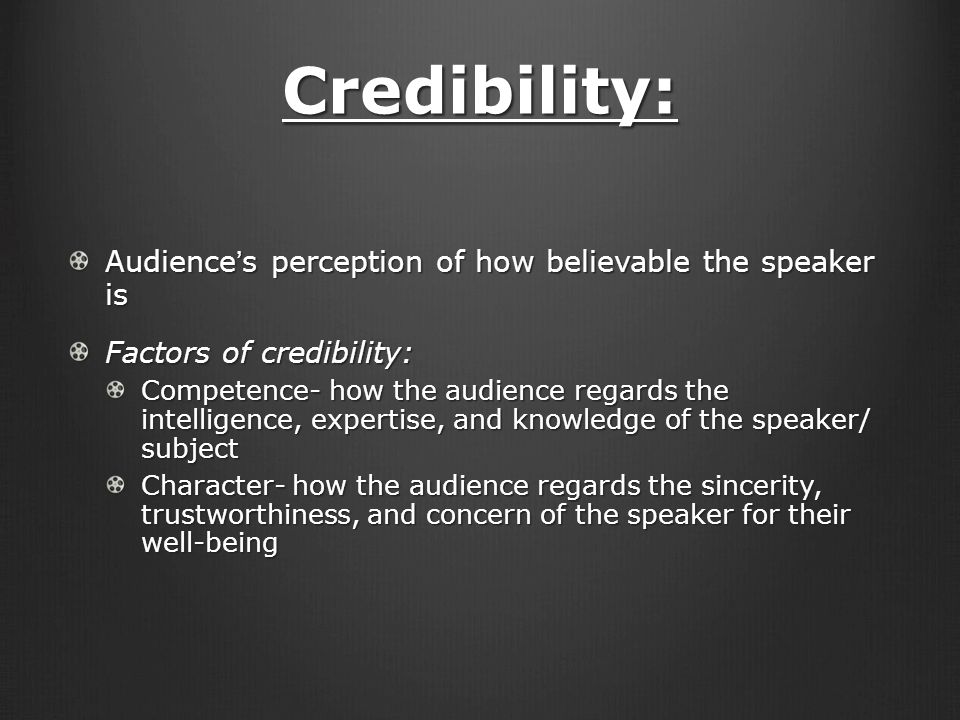 Credibility: Audience’s perception of how believable the speaker is Factors of credibility: Competence- how the audience regards the intelligence, expertise, and knowledge of the speaker/ subject Character- how the audience regards the sincerity, trustworthiness, and concern of the speaker for their well-being