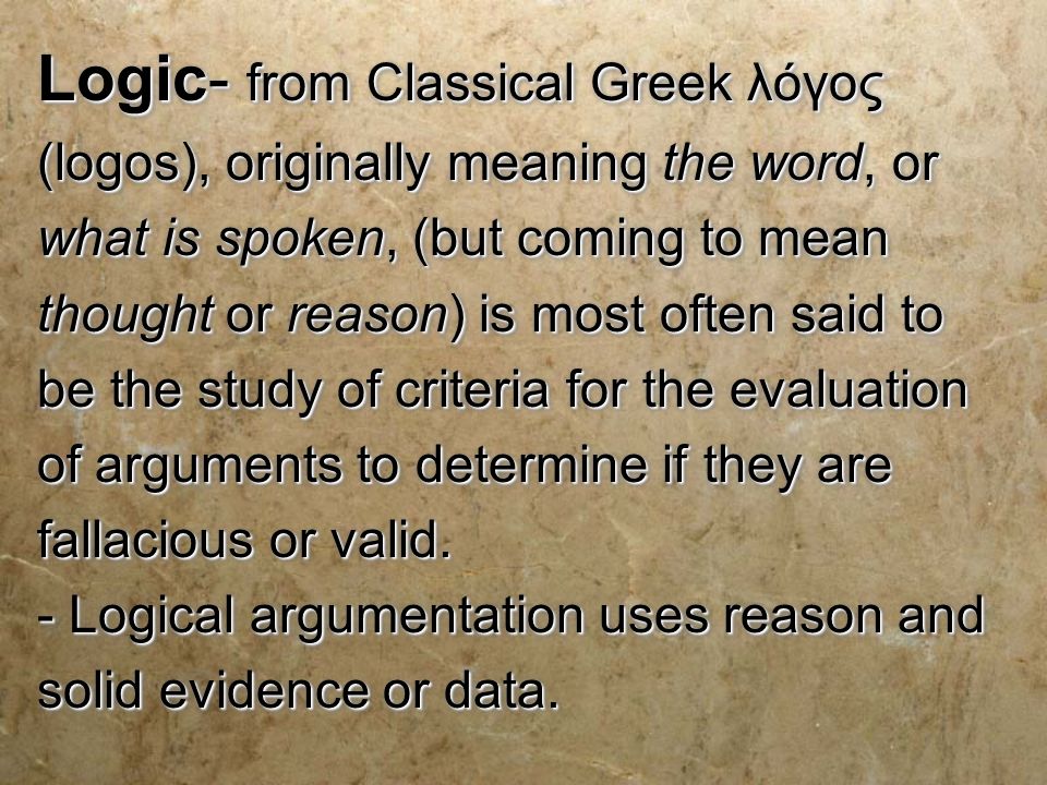 Logic- from Classical Greek λόγος (logos), originally meaning the word, or what is spoken, (but coming to mean thought or reason) is most often said to be the study of criteria for the evaluation of arguments to determine if they are fallacious or valid.