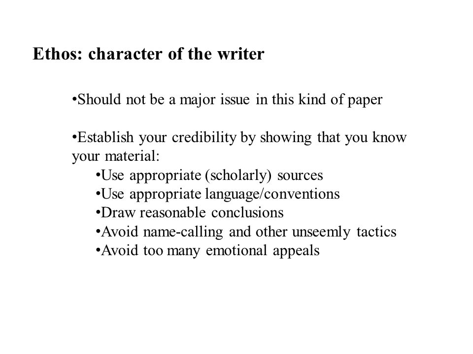 Ethos: character of the writer Should not be a major issue in this kind of paper Establish your credibility by showing that you know your material: Use appropriate (scholarly) sources Use appropriate language/conventions Draw reasonable conclusions Avoid name-calling and other unseemly tactics Avoid too many emotional appeals